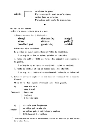 ses amis pour longtemps
un chien qui va très vite
un voleur qui est entré dans la maison
difficilement les chiffres
7. Dites comment est formé le mot doucement, donnez des adverbes qui sont formés
de la même façon.
b)
retenir
a)
s'ennuyer
sans ses amis
sans travail
beaucoup
toujours
à la campagne
lac (m): le lac BaïkaI
relier: Ce fleuve relie la ville à la mer.
c) Trouvez ces mots dans le dictionnaire:
allongé charbon (m) malgré
attirer déclarer paille (f)
brouillard (m) grenier (m) satisfait
d) Elargissez votre vocabulaire.
Le préfixe re- rend habituellement l'idée de répétition.
E x e m p l e s : lire — relire; peindre — repeindre.
A l'aide du suffixe -able on forme des adjectifs qui expriment
la qualité.
E x e m p l e s : naviguer — navigable; varier — variable.
A l'aide du suffixe -al (-el) on forme aussi des adjectifs.
E x e m p l e s : continent — continental; industrie — industriel.
6. Faites des phrases en employant les mots des deux colonnes et dites si vous êtes
d'accord.
M o d è l e : Les enfants s'ennuient sans leurs parents.
empêcher de partir
J'ai voulu partir, mais on m'a retenu.
garder dans sa mémoire
J'ai retenu cette règle de grammaire.
retenir
 