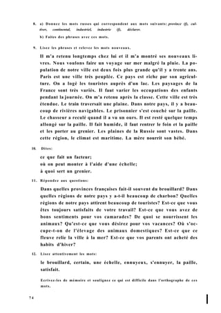 8. a) Donnez les mots russes qui correspondent aux mots suivants: province (f), cul-
tiver, continental, industriel, industrie (f), déclarer.
b) Faites des phrases avec ces mots.
9. Lisez les phrases et relevez les mots nouveaux.
Il m'a retenu longtemps chez lui et il m'a montré ses nouveaux li-
vres. Nous voulons faire un voyage sur mer malgré la pluie. La po-
pulation de notre ville est deux fois plus grande qu'il y a trente ans.
Paris est une ville très peuplée. Ce pays est riche par son agricul-
ture. On a logé les touristes auprès d'un lac. Les paysages de la
France sont très variés. Il faut varier les occupations des enfants
pendant la journée. On m'a retenu après la classe. Cette ville est très
étendue. Le train traversait une plaine. Dans notre pays, il y a beau-
coup de rivières navigables. Le prisonnier s'est couché sur la paille.
Le chasseur a reculé quand il a vu un ours. Il est resté quelque temps
allongé sur la paille. Il fait humide, il faut rentrer le foin et la paille
et les porter au grenier. Les plaines de la Russie sont vastes. Dans
cette région, le climat est maritime. La mère nourrit son bébé.
10. Dites:
ce que fait un facteur;
où on peut monter à l'aide d'une échelle;
à quoi sert un grenier.
11. Répondez aux questions:
Dans quelles provinces françaises fait-il souvent du brouillard? Dans
quelles régions de notre pays y a-t-il beaucoup de charbon? Quelles
régions de notre pays attirent beaucoup de touristes? Est-ce que vous
êtes toujours satisfaits de votre travail? Est-ce que vous avez de
bons sentiments pour vos camarades? De quoi se nourrissent les
animaux? Qu'est-ce que vous désirez pour vos vacances? Où s'oc-
cupe-t-on de l'élevage des animaux domestiques? Est-ce que ce
fleuve relie la ville à la mer? Est-ce que vos parents ont acheté des
habits d'hiver?
12. Lisez attentivement les mots:
le brouillard, certain, une échelle, ennuyeux, s'ennuyer, la paille,
satisfait.
Ecrivez-les de mémoire et soulignez ce qui est difficile dans l'orthographe de ces
mots.
7 4
I
 