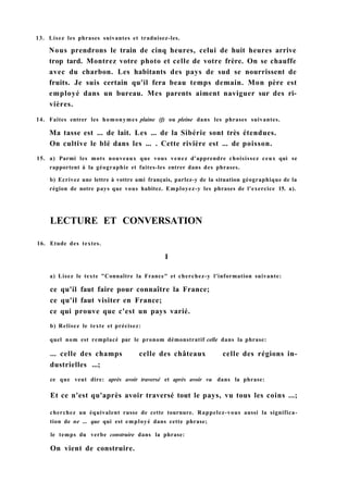13. Lisez les phrases suivantes et traduisez-les.
Nous prendrons le train de cinq heures, celui de huit heures arrive
trop tard. Montrez votre photo et celle de votre frère. On se chauffe
avec du charbon. Les habitants des pays de sud se nourrissent de
fruits. Je suis certain qu'il fera beau temps demain. Mon père est
employé dans un bureau. Mes parents aiment naviguer sur des ri-
vières.
14. Faites entrer les homonymes plaine (f) ou pleine dans les phrases suivantes.
Ma tasse est ... de lait. Les ... de la Sibérie sont très étendues.
On cultive le blé dans les ... . Cette rivière est ... de poisson.
15. a) Parmi les mots nouveaux que vous venez d'apprendre choisissez ceux qui se
rapportent à la géographie et faites-les entrer dans des phrases.
b) Ecrivez une lettre à vottre ami français, parlez-y de la situation géographique de la
région de notre pays que vous habitez. Employez-y les phrases de l'exercice 15. a).
LECTURE ET CONVERSATION
16. Etude des textes.
I
a) Lisez le texte "Connaître la France" et cherchez-y l'information suivante:
ce qu'il faut faire pour connaître la France;
ce qu'il faut visiter en France;
ce qui prouve que c'est un pays varié.
b) Relisez le texte et précisez:
quel nom est remplacé par le pronom démonstratif celle dans la phrase:
... celle des champs celle des châteaux celle des régions in-
dustrielles ...;
ce que veut dire: après avoir traversé et après avoir vu dans la phrase:
Et ce n'est qu'après avoir traversé tout le pays, vu tous les coins ...;
cherchez un équivalent russe de cette tournure. Rappelez-vous aussi la significa-
tion de ne ... que qui est employé dans cette phrase;
le temps du verbe construire dans la phrase:
On vient de construire.
 