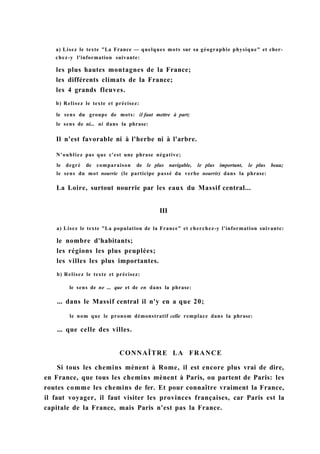 a) Lisez le texte "La France — quelques mots sur sa géographie physique" et cher-
chez-y l'information suivante:
les plus hautes montagnes de la France;
les différents climats de la France;
les 4 grands fleuves.
b) Relisez le texte et précisez:
le sens du groupe de mots: il faut mettre à part;
le sens de ni... ni dans la phrase:
Il n'est favorable ni à l'herbe ni à l'arbre.
N'oubliez pas que c'est une phrase négative;
le degré de comparaison de le plus navigable, le plus important, le plus beau;
le sens du mot nourrie (le participe passé du verbe nourrir) dans la phrase:
La Loire, surtout nourrie par les eaux du Massif central...
III
a) Lisez le texte "La population de la France" et cherchez-y l'information suivante:
le nombre d'habitants;
les régions les plus peuplées;
les villes les plus importantes.
b) Relisez le texte et précisez:
le sens de ne ... que et de en dans la phrase:
... dans le Massif central il n'y en a que 20;
le nom que le pronom démonstratif celle remplace dans la phrase:
... que celle des villes.
CONNAÎTRE LA FRANCE
Si tous les chemins mènent à Rome, il est encore plus vrai de dire,
en France, que tous les chemins mènent à Paris, ou partent de Paris: les
routes comme les chemins de fer. Et pour connaître vraiment la France,
il faut voyager, il faut visiter les provinces françaises, car Paris est la
capitale de la France, mais Paris n'est pas la France.
 