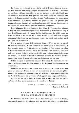 La France est vraiment le pays de la variété. Diverse dans sa structu-
re, dans son sol, dans ses paysages, diverse dans ses activités. La France
est aussi merveilleusement diverse par les fruits de son travail. On dit que
les Français, avec le lait, font plus de trois cents sortes de fromages. On
sait que la France produit en même temps l'huile comme les autres pays
méditerranéens, et le beurre comme les pays du Nord. On prétend que
chaque vigneron français fait un vin qui ne ressemble pas au vin des autres.
La France est aussi célèbre par ses traditions culinaires.
Dans chacune des provinces et des villes de France, dans chaque
village on peut trouver quelque chose de nouveau et d'intéressant. Il y a
tant de différence entre les gens du Nord et les gens du Midi, entre les
villes de l'Est et les villes de l'Ouest. Il est bon de voir des visages
nouveaux! On découvre que les gens calmes du Nord sont parfois aussi
gais que les Marseillais.
Il y a tant de régions différentes en France! C'est un pays si varié!
Et pour le connaître, il faut traverser ses montagnes et ses plaines, il
faut marcher dans ses forêts et dans ses jardins; il faut surtout chercher
à découvrir toute la France: celle des champs bien cultivés, celle des
châteaux et des églises, mais aussi celle des régions industrielles avec
ses usines, ses mines de fer et de charbon, et aussi les stations électri-
ques qu'on vient de construire sur les rivières et sur les lacs.
Il faut essayer de connaître les gens de France, les ouvriers, les em-
ployés et les paysans, les Normands et les Basques, les Bretons et les
Alsaciens...
Pourtant son prestige, son renom dans le monde, la France ne les doit
pas à ses paysages divers, mais à ses explorateurs, ses savants, ses philo-
sophes, ses ingénieurs, ses écrivains, ses artistes. Il n'est pas un domaine
de l'activité humaine où la France n'ait apporté une large contribution.
Et ce n'est qu'après avoir traversé tout le pays, vu tous les coins,
qu'on peut dire qu'on commence à connaître la France.
D'après A. A l v e r n h e et Y. B r u n s v i c k , A Paris;
d'après G. Duhamel
LA FRANCE — QUELQUES MOTS
SUR SA GÉOGRAPHIE PHYSIQUE
La France a un relief varié. Il y a des montagnes jeunes et hautes,
des massifs anciens, des plaines plus ou moins étendues. Les plus hau-
 