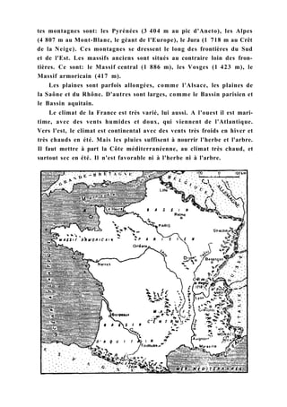 tes montagnes sont: les Pyrénées (3 404 m au pic d'Aneto), les Alpes
(4 807 m au Mont-Blanc, le géant de l'Europe), le Jura (1 718 m au Crêt
de la Neige). Ces montagnes se dressent le long des frontières du Sud
et de l'Est. Les massifs anciens sont situés au contraire loin des fron-
tières. Ce sont: le Massif central (1 886 m), les Vosges (1 423 m), le
Massif armoricain (417 m).
Les plaines sont parfois allongées, comme l'Alsace, les plaines de
la Saône et du Rhône. D'autres sont larges, comme le Bassin parisien et
le Bassin aquitain.
Le climat de la France est très varié, lui aussi. A l'ouest il est mari-
time, avec des vents humides et doux, qui viennent de l'Atlantique.
Vers l'est, le climat est continental avec des vents très froids en hiver et
très chauds en été. Mais les pluies suffisent à nourrir l'herbe et l'arbre.
Il faut mettre à part la Côte méditerranéenne, au climat très chaud, et
surtout sec en été. Il n'est favorable ni à l'herbe ni à l'arbre.
 