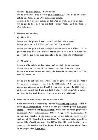 Parlons de nos études! Parlons-en!
Est-ce que vous avez acheté un dictionnaire? Oui, nous en avons
acheté un. Non, nous n'en avons pas acheté.
Combien de livres de lecture as-tu? J'en ai trois. Je n'en ai pas.
Est-ce que tu bois de l'eau pendant le dîner? Oui, j en bois. Non, je
n'en bois pas.
7. Répondez aux questions.
a ) M o d è l e :
Est-ce qu'elle pense à son travail? — Oui, elle y pense.
Est-ce qu'il est allé à Moscou? — Oui, il y est allé.
Est-ce qu'elle pense à son voyage? Est-ce qu'il va à Kiev? Est-ce
que vous êtes allés au théâtre? Est-ce que tu es allé à la bibliothè-
que? Est-ce que vous avez répondu à la question du professeur?
b ) M o d è l e :
Est-ce qu'ils achètent des journaux? — Oui, ils en achètent.
Est-ce qu'il est revenu de la France? — Oui, il en est revenu.
Est-ce que nous avons un cours de français aujourd'hui? — Oui,
nous en avons un.
Est-ce qu'ils achètent des livres? Est-ce qu'il est revenu de Paris?
Est-ce que le garçon est sorti de la bibliothèque? Est-ce que nous
avons une réunion aujourd'hui? Est-ce que tu veux du thé? Est-ce
qu'ils ont mangé des fruits pendant le dîner? Est-ce qu'elle a acheté
un livre de lecture? Leur a-t-il parlé de notre expérience?
8. Remplacez les mots soulignés par les pronoms en et y.
Nous nous sommes beaucoup intéressés à cette expérience. Je lui ai
parlé de ta proposition. Nous n'avons pas encore pensé à ce pro-
blème. II était content de ce résultat. Nous nous sommes préparés à
ce concert. Pense à ta conduite. Elle s'est approchée de la fenêtre. Il
ne faut pas toucher à ces papiers. Je ne me suis pas servi de cet
instrument. Il répondra à sa question. Ne vous approchez pas de la
porte. Elle n'avait pas peur des difficultés. Elle s'est habituée à se
lever tôt. Répondez vite à sa lettre. J'ai besoin de mon stylo. Parle
de ta proposition à tes amis.
 
