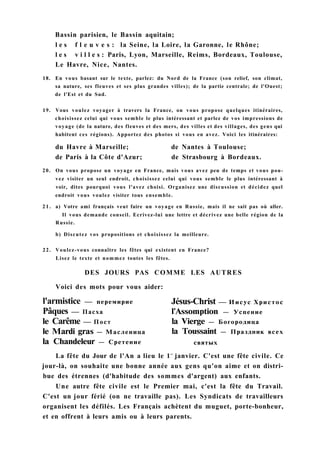 Bassin parisien, le Bassin aquitain;
l e s f l e u v e s : la Seine, la Loire, la Garonne, le Rhône;
l e s v i l l e s : Paris, Lyon, Marseille, Reims, Bordeaux, Toulouse,
Le Havre, Nice, Nantes.
18. En vous basant sur le texte, parlez: du Nord de la France (son relief, son climat,
sa nature, ses fleuves et ses plus grandes villes); de la partie centrale; de l'Ouest;
de l'Est et du Sud.
19. Vous voulez voyager à travers la France, on vous propose quelques itinéraires,
choisissez celui qui vous semble le plus intéressant et parlez de vos impressions de
voyage (de la nature, des fleuves et des mers, des villes et des villages, des gens qui
habitent ces régions). Apportez des photos si vous en avez. Voici les itinéraires:
du Havre à Marseille; de Nantes à Toulouse;
de Paris à la Côte d'Azur; de Strasbourg à Bordeaux.
20. On vous propose un voyage en France, mais vous avez peu de temps et vous pou-
vez visiter un seul endroit, choisissez celui qui vous semble le plus intéressant à
voir, dites pourquoi vous l'avez choisi. Organisez une discussion et décidez quel
endroit vous voulez visiter tous ensemble.
2 1 . a) Votre ami français veut faire un voyage en Russie, mais il ne sait pas où aller.
Il vous demande conseil. Ecrivez-lui une lettre et décrivez une belle région de la
Russie.
b) Discutez vos propositions et choisissez la meilleure.
22. Voulez-vous connaître les fêtes qui existent en France?
Lisez le texte et nommez toutes les fêtes.
La fête du Jour de l'An a lieu le 1e r
janvier. C'est une fête civile. Ce
jour-là, on souhaite une bonne année aux gens qu'on aime et on distri-
bue des étrennes (d'habitude des sommes d'argent) aux enfants.
Une autre fête civile est le Premier mai, c'est la fête du Travail.
C'est un jour férié (on ne travaille pas). Les Syndicats de travailleurs
organisent les défilés. Les Français achètent du muguet, porte-bonheur,
et en offrent à leurs amis ou à leurs parents.
DES JOURS PAS COMME LES AUTRES
Voici des mots pour vous aider:
l'armistice — перемирие
Pâques — Пасха
le Carême — Пост
le Mardi gras — Масленица
la Chandeleur — Сретение
Jésus-Christ — Иисус Христос
l'Assomption — Успение
la Vierge — Богородица
la Toussaint — Праздник всех
святых
 