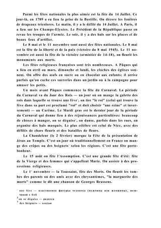 Parmi les fêtes nationales la plus aimée est la fête du 14 Juillet. Ce
jour-là, en 1789 a eu lieu la prise de la Bastille. On décore les fenêtres
de drapeaux tricolores. Le matin, il y a le défilé du 14 Juillet. A Paris, il
a lieu sur les Champs-Elysées. Le Président de la République passe en
revue les troupes de l'armée. Le soir, il y a des bals sur les places et de
beaux feux d'artifice.
Le 8 mai et le 11 novembre sont aussi des fêtes nationales. Le 8 mai
est la fête de la liberté et de la paix (victoire du 8 mai 1945). Le 11 no-
vembre est aussi la fête de la victoire (armistice de 14-18), on fleurit les
monuments aux morts.
Les fêtes religieuses françaises sont très nombreuses. A Pâques qui
a lieu en avril ou mars, dimanche et lundi, les cloches des églises son-
nent. On offre des œufs en sucre ou en chocolat aux enfants; il arrive
parfois qu'on cache ces sucreries dans un jardin ou à la campagne pour
amuser les petits.
Un mois avant Pâques commence la fête du Carnaval. La période
du Carnaval va du Jour des Rois — un jour où on mange la galette des
rois dans laquelle se trouve une fève1
, on tire "le roi" (celui qui trouve la
fève dans sa part est proclamé "roi" et doit choisir "une reine" et inver-
sement) — au Carême. Le Mardi gras est le dernier jour de la période
du Carnaval qui donne lieu à des réjouissances particulières: beaucoup
de choses à manger, on se déguise2
, on danse, parfois dans les rues, on
organise des bals masqués. Le plus célèbre est celui de Nice, avec des
défilés de chars fleuris et des batailles de fleurs.
La Chandeleur (le 2 février) marque la Fête de la présentation de
Jésus au Temple. C'est un jour où traditionnellement en France on man-
ge des crêpes ou des beignets3
selon les régions. C'est une fête porte-
bonheur.
Le 15 août on fête l'Assomption. C'est une grande fête d'été: fête
de la Vierge et des femmes qui s'appellent Marie. On assiste à des pro-
cessions religieuses.
Le 1er
novembre — la Toussaint, fête des Morts. On fleurit les tom-
bes des parents ou des amis avec des chrysantèmes, "la marguerite des
morts" comme le dit une chanson de Georges Brassens.
1
u n e fève — пластиковая фигурка человека (мужчины или женщины), вели­
чиной с б о б
2
on se déguise — рядятся
1
des beignets — оладьи
 