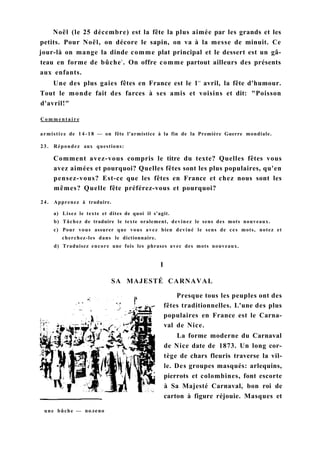 Noël (le 25 décembre) est la fête la plus aimée par les grands et les
petits. Pour Noël, on décore le sapin, on va à la messe de minuit. Ce
jour-là on mange la dinde comme plat principal et le dessert est un gâ-
teau en forme de bûche1
. On offre comme partout ailleurs des présents
aux enfants.
Une des plus gaies fêtes en France est le 1e r
avril, la fête d'humour.
Tout le monde fait des farces à ses amis et voisins et dit: "Poisson
d'avril!"
C o m m e n t a i r e
armistice de 1 4 - 1 8 — on fête l'armistice à la fin de la Première Guerre mondiale.
23. Répondez aux questions:
Comment avez-vous compris le titre du texte? Quelles fêtes vous
avez aimées et pourquoi? Quelles fêtes sont les plus populaires, qu'en
pensez-vous? Est-ce que les fêtes en France et chez nous sont les
mêmes? Quelle fête préférez-vous et pourquoi?
24. Apprenez à traduire.
a) Lisez le texte et dites de quoi il s'agit.
b) Tâchez de traduire le texte oralement, devinez le sens des mots nouveaux.
c) Pour vous assurer que vous avez bien deviné le sens de ces mots, notez et
cherchez-les dans le dictionnaire.
d) Traduisez encore une fois les phrases avec des mots nouveaux.
I
SA MAJESTÉ CARNAVAL
Presque tous les peuples ont des
fêtes traditionnelles. L'une des plus
populaires en France est le Carna-
val de Nice.
La forme moderne du Carnaval
de Nice date de 1873. Un long cor-
tège de chars fleuris traverse la vil-
le. Des groupes masqués: arlequins,
pierrots et colombines, font escorte
à Sa Majesté Carnaval, bon roi de
carton à figure réjouie. Masques et
une bûche — полено
 