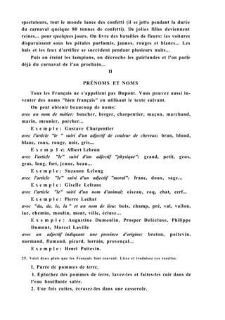 spectateurs, tout le monde lance des confetti (il se jette pendant la durée
du carnaval quelque 80 tonnes de confetti). De jolies filles deviennent
reines... pour quelques jours. On livre des batailles de fleurs: les voitures
disparaissent sous les pétales parfumés, jaunes, rouges et blancs... Les
bals et les feux d'artifice se succèdent pendant plusieurs nuits...
Puis on éteint les lampions, on décroche les guirlandes et l'on parle
déjà du carnaval de l'an prochain...
II
PRÉNOMS ET NOMS
Tous les Français ne s'appellent pas Dupont. Vous pouvez aussi in-
venter des noms "bien français" en utilisant le texte suivant.
On peut obtenir beaucoup de noms:
avec un nom de métier: boucher, berger, charpentier, maçon, marchand,
marin, meunier, porcher...
E x e m p l e : Gustave Charpentier
avec l'article "le " suivi d'un adjectif de couleur de cheveux: brun, blond,
blanc, roux, rouge, noir, gris...
E x e m p 1 e: Albert Lebrun
avec l'article "le" suivi d'un adjectif "physique": grand, petit, gros,
gras, long, fort, jeune, beau...
E x e m p l e : Suzanne Lelong
avec l'article "le" suivi d'un adjectif "moral": franc, doux, sage...
E x e m p l e : Giselle Lefranc
avec l'article "le" suivi d'un nom d'animal: oiseau, coq, chat, cerf...
E x e m p l e : Pierre Lechat
avec "du, de, le, la " et un nom de lieu: bois, champ, pré, val, vallon,
lac, chemin, moulin, mont, ville, écluse...
E x e m p l e : Augustine Dumoulin, Prosper Delécluse, Philippe
Dumont, Marcel Laville
avec un adjectif indiquant une province d'origine: breton, poitevin,
normand, flamand, picard, lorrain, provençal...
E x e m p l e : Henri Poitevin.
25. Voici deux plats que les Français font souvent. Lisez et traduisez ces recettes.
I. Purée de pommes de terre.
1. Epluchez des pommes de terre, lavez-les et faites-les cuir dans de
l'eau bouillante salée.
2. Une fois cuites, écrasez-les dans une casserole.
 
