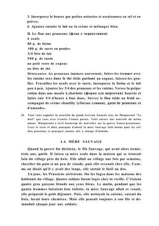 3. Incorporez le beurre par petites noisettes et assaisonnez en sel et en
poivre.
4. Ajoutez ensuite le lait ou la crème et mélangez bien.
II. Le flan aux pruneaux (флан с черносливом)
4 oeufs
80 g. de farine
180 g. de sucre en poudre
3/4 litre de lait
500 g. de raisin
un petit verre de cognac
un litre de thé
Dénoyautez les pruneaux (выньте косточки), faites-les tremper avec
les raisins secs dans le thé tiède parfumé au cognac, laissez-les gon-
fler. Travaillez les oeufs avec le sucre, incorporez la farine et le lait
peu à peu. Ajoutez les 3/4 des pruneaux et les raisins. Versez la prépa-
ration dans une moule à charlotte (форма для шарлотки) beurrée et
faites cuir 3/4 d'heure à four doux. Servez le flan tiède ou froid ac-
compagné de crème chantilly (сбитые сливки), garni de pruneaux et
d'amandes.
26. Vous vous rappelez la nouvelle du grand écrivain français Guy de Maupassant "Le
duel" que vous avez écoutée l'année passée. Voici encore une nouvelle du même
auteur. Maupassant a écrit beaucoup de nouvelles sur la guerre franco-prussienne.
Lisez le texte et dites pourquoi d'abord la mère Sauvage était bonne pour les sol-
dats prussiens et pourquoi ensuite elle a changé d'attitude.
LA MÈRE SAUVAGE
Quand la guerre fut déclarée, le fils Sauvage, qui avait alors trente-
trois ans, partit. Il laissa sa mère seule dans la maison qui se trouvait
loin du village près du bois. Elle allait au village une fois par semaine,
chercher du pain et un peu de viande, puis elle revenait chez elle. Com-
me on disait qu'il y avait des loups, elle sortait le fusil au dos.
Un jour, les Prussiens arrivèrent. On les logea dans les maisons des
habitants du village. Quatre soldats furent logés chez la vieille. C'étaient
quatre gros garçons blonds aux yeux bleus. Le matin, pendant que les
quatre hommes faisaient leur toilette, la mère Sauvage allait et venait,
elle préparait le petit déjeuner. Puis, elle nettoyait la cuisine, cassait du
bois, lavait leurs chemises. Mais elle pensait toujours à son fils et de-
mandait chaque jour aux soldats:
 