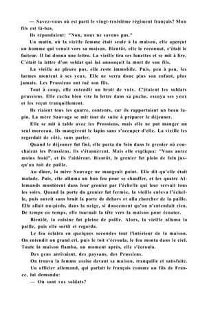 — Savez-vous où est parti le vingt-troisième régiment français? Mon
fils est là-bas.
Ils répondaient: "Non, nous ne savons pas."
Un matin, où la vieille femme était seule à la maison, elle aperçut
un homme qui venait vers sa maison. Bientôt, elle le reconnut, c'était le
facteur. Il lui donna une lettre. La vieille tira ses lunettes et se mit à lire.
C'était la lettre d'un soldat qui lui annonçait la mort de son fils.
La vieille ne pleure pas, elle reste immobile. Puis, peu à peu, les
larmes montent à ses yeux. Elle ne verra donc plus son enfant, plus
jamais. Les Prussiens ont tué son fils.
Tout à coup, elle entendit un bruit de voix. C'étaient les soldats
prussiens. Elle cacha bien vite la lettre dans sa poche, essuya ses yeux
et les reçut tranquillement.
Ils riaient tous les quatre, contents, car ils rapportaient un beau la-
pin. La mère Sauvage se mit tout de suite à préparer le déjeuner.
Elle se mit à table avec les Prussiens, mais elle ne put manger un
seul morceau. Ils mangèrent le lapin sans s'occuper d'elle. La vieille les
regardait de côté, sans parler.
Quand le déjeuner fut fini, elle porta du foin dans le grenier où cou-
chaient les Prussiens. Ils s'étonnèrent. Mais elle expliqua: "Vous aurez
moins froid", et ils l'aidèrent. Bientôt, le grenier fut plein de foin jus-
qu'au toit de paille.
Au dîner, la mère Sauvage ne mangeait point. Elle dit qu'elle était
malade. Puis, elle alluma un bon feu pour se chauffer, et les quatre Al-
lemands montèrent dans leur grenier par l'échelle qui leur servait tous
les soirs. Quand la porte du grenier fut fermée, la vieille enleva l'échel-
le, puis ouvrit sans bruit la porte de dehors et alla chercher de la paille.
Elle allait nu-pieds, dans la neige, si doucement qu'on n'entendait rien.
De temps en temps, elle tournait la tête vers la maison pour écouter.
Bientôt, la cuisine fut pleine de paille. Alors, la vieille alluma la
paille, puis elle sortit et regarda.
Le feu éclaira en quelques secondes tout l'intérieur de la maison.
On entendit un grand cri, puis le toit s'écroula, le feu monta dans le ciel.
Toute la maison flamba, un moment après, elle s'écroula.
Des gens arrivaient, des paysans, des Prussiens.
On trouva la femme assise devant sa maison, tranquille et satisfaite.
Un officier allemand, qui parlait le français comme un fils de Fran-
ce, lui demanda:
— Où sont vos soldats?
 