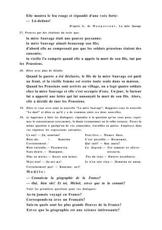 Elle montra le feu rouge et répondit d'une voix forte:
— Là-dedans!
D'après G. de M a u p a s s a n t , La mère Sauvage
27. Prouvez par des citations du texte que:
la mère Sauvage était une pauvre paysanne;
la mère Sauvage aimait beaucoup son fils;
d'abord elle ne comprenait pas que les soldats prussiens étaient des
ennemis;
la vieille l'a compris quand elle a appris la mort de son fils, tué par
les Prussiens.
28. Dites avec plus de détails:
Quand la guerre a été déclarée, le fils de la mère Sauvage est parti
au front, et la vieille femme est restée toute seule dans sa maison.
Quand les Prussiens sont arrivés au village, on a logé quatre soldats
chez la mère Sauvage et elle s'est occupée d'eux. Un jour, le facteur
lui a apporté une lettre qui lui annonçait la mort de son fils. Alors,
elle a décidé de tuer les Prussiens.
29. Dites si vous avez aimé la nouvelle "La mère Sauvage". Rappelez-vous la nouvelle
"Le duel" et dites ce qu'il y a de commun entre ces deux nouvelles.
30. a) Apprenez à faire les dialogues: répondez à la question qu'on vous pose; expri-
mez le consentement (согласие), le doute (сомнение) ou le refus (отказ). Posez la
même question à quelqu'un de vos camarades, travaillez en paires. Employez dans
vos réponses les expressions suivantes:
Ça oui! — Да, конечно! Peut-être.— Может быть.
Bien sûr. 1 Конечно C'est possible.— Возможно.
Certainement. ' Qui sait? — Как знать?
Bien e n t e n d u . — Разумеется. Ça d é p e n d . — Это зависит от обсто-
Sans d o u t e . — Наверное. ятельств.
Plus ou m o i n s . — Более или менее. Pas du tout.— Ничего подобного.
M a i s non! — Да нет же! Je n'en sais rien.— Понятия не имею.
Certainement pas! — Конечно, нет!
M o d è l e :
— Connais-tu la géographie de la France?
— Oui, bien sûr! Et toi, Michel, est-ce que tu la connais?
Voici les premières questions pour vos dialogues:
As-tu jamais voyagé en France?
Corresponds-tu avec un Français?
Sais-tu quels sont les plus grands fleuves de la France?
Est-ce que la géographie est une science intéressante?
 