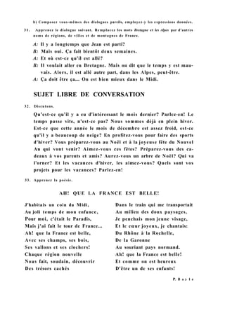 b) Composez vous-mêmes des dialogues pareils, employez-y les expressions données.
3 1 . Apprenez le dialogue suivant. Remplacez les mots Bretagne et les Alpes par d'autres
noms de régions, de villes et de montagnes de France.
A: Il y a longtemps que Jean est parti?
B: Mais oui. Ça fait bientôt deux semaines.
A: Et où est-ce qu'il est allé?
B: Il voulait aller en Bretagne. Mais on dit que le temps y est mau-
vais. Alors, il est allé autre part, dans les Alpes, peut-être.
A: Ça doit être ça... On est bien mieux dans le Midi.
32. Discutons.
Qu'est-ce qu'il y a eu d'intéressant le mois dernier? Parlez-en! Le
temps passe vite, n'est-ce pas? Nous sommes déjà en plein hiver.
Est-ce que cette année le mois de décembre est assez froid, est-ce
qu'il y a beaucoup de neige? En profitez-vous pour faire des sports
d'hiver? Vous préparez-vous au Noël et à la joyeuse fête du Nouvel
An qui vont venir? Aimez-vous ces fêtes? Préparez-vous des ca-
deaux à vos parents et amis? Aurez-vous un arbre de Noël? Qui va
l'orner? Et les vacances d'hiver, les aimez-vous? Quels sont vos
projets pour les vacances? Parlez-en!
33. Apprenez la poésie.
SUJET LIBRE DE CONVERSATION
AH! QUE LA FRANCE EST BELLE!
P. В a y 1 e
J'habitais un coin du Midi,
Au joli temps de mon enfance,
Pour moi, c'était le Paradis,
Mais j'ai fait le tour de France...
Ah! que la France est belle,
Avec ses champs, ses bois,
Ses vallons et ses clochers!
Chaque région nouvelle
Nous fait, soudain, découvrir
Des trésors cachés
Dans le train qui me transportait
Au milieu des doux paysages,
Je penchais mon jeune visage,
Et le cœur joyeux, je chantais:
Du Rhône à la Rochelle,
De la Garonne
Au souriant pays normand.
Ah! que la France est belle!
Et comme on est heureux
D'être un de ses enfants!
 