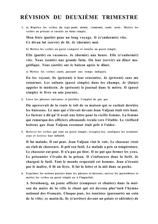 RÉVISION DU DEUXIÈME TRIMESTRE
1. a) Répétez les verbes du type partir, dormir, s'endormir, sentir, servir. Mettez les
verbes au présent et ensuite au futur simple.
Mon frère (partir) pour un long voyage. Il (s'endormir) vite.
Ce divan lui (servir) de lit. Je (dormir) mal.
b) Mettez les verbes au passé composé et ensuite au passé simple.
Elle (partir) en vacances. Je (dormir) une heure. Elle (s'endormir)
vite. Nous (sentir) une grande faim. On leur (servir) un dîner ma-
gnifique. Tous (sortir) sur le balcon après le dîner.
c) Mettez les verbes courir, parcourir aux temps indiqués.
En les voyant, ils (présent) à leur rencontre. Je (présent) sans me
retourner. Les enfants (passé simple) dans les champs. Je (futur)
appeler le médecin. Je (présent) le journal dans le métro. Il (passé
simple) le livre en une journée.
2. Lisez les phrases suivantes et justifiez l'emploi de qui, que.
On apercevait de la route le toit de sa maison qui se cachait derrière
les buissons. Le mur qui s'élevait devant Jean Valjean était très haut.
Le facteur a dit qu' il avait une lettre pour la vieille femme. La femme
qui remarqua des officiers allemands recula vers l'étable. Le vieillard
boiteux que Jean Valjean reconnut était prêt à l'aider.
3. Relevez les verbes qui sont au passé simple, recopiez-les, soulignez les terminai-
sons et écrivez leur infinitif.
Il fut malade. Il eut peur. Jean Valjean vint le voir. Le chasseur vient
au club de chasseurs. Il prit son fusil. Le malade a pris sa température.
Le chasseur eut peur. Il n'a pas pu tirer. Il ne put que fermer les yeux.
Le prisonnier s'évada de la prison. Il s'enfoncera dans la forêt. Je
chargeai le fusil. Tout le monde respectait cet homme. Jean n'écoute
pas le maître, il lit un livre. Il lut la lettre et la mit dans sa poche.
4. Exprimez les actions passées dans les phrases ci-dessous, ouvrez les parenthèses et
mettez les verbes au passé simple ou à l'imparfait.
A Strasbourg, un jeune officier (composer et chanter) dans la mai-
son du maire de la ville le chant qui est devenu plus^tard l'hymne
national des Français. Chaque jour, les touristes (parcourir) un coin
de la ville; ce matin-là, ils (s'arrêter) devant un palais et (décider) de
 