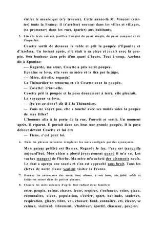 visiter le musée qui (s'y trouver). Cette année-là M. Vincent (visi-
ter) toute la France: il (s'arrêter) souvent dans les villes et villages,
(se promener) dans les rues, (parler) aux habitants.
5. Lisez le texte suivant, justifiez l'emploi du passé simple, du passé composé et de
l'imparfait.
Cosette sortit de dessous la table et prit la poupée d'Eponine et
d'Azelma. Un instant après, elle était à sa place et jouait avec la pou-
pée. Son bonheur dura près d'un quart d'heure. Tout à coup, Azelma
dit à Eponine:
-— Regarde, ma sœur, Cosette a pris notre poupée.
Eponine se leva, alla vers sa mère et la tira par la jupe.
-— Mère, dit-elle, regarde!
La Thénardier se retourna et vit Cosette avec la poupée.
— Cosette! cria-t-elle.
Cosette prit la poupée et la posa doucement à terre, elle pleurait.
Le voyageur se leva.
— Qu'est-ce donc? dit-il à la Thénardier.
— Vous ne voyez pas, elle a touché avec ses mains sales la poupée
de mes filles?
L'homme alla à la porte de la rue, l'ouvrit et sortit. Un moment
après, il reparut. Il portait dans ses bras une grande poupée. Il la posa
debout devant Cosette et lui dit:
— Tiens, c'est pour toi.
6. Dans les phrases suivantes remplacez les mots soulignés par des synonymes.
Mon auteur préféré est Dumas. Regarde le lac, l'eau est tranquille
aujourd'hui. Mon chien a aboyé joyeusement quand il m'a vu. Les
vaches mangent de l'herbe. Ma mère m'a acheté des vêtements neufs.
Le chat a aperçu une souris et s'en est approché sans bruit. Tous les
élèves de notre classe veulent visiter la France.
7. Donnez les antonymes des mots: haut, allumer, à voix basse, vite, faible, solide et
faites-les entrer dans de petites phrases.
8. Classez les mots suivants d'après leur radical (leur famille):
crier, peuple, calme, chasse, lever, respirer, s'enfoncer, voler, glace,
reconnaître, vieux, population, s'écrier, sport, habitude, soulever,
respiration, glacer, libre, vol, chasser, fond, connaître, cri, élever, se
calmer, vieillard, librement, s'habituer, sportif, chasseur, peupler.
 