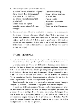 10. Donnez des réponses affirmatives ou négatives en employant les pronoms en et y.
Est-ce que votre ami s'intéresse à la physique? Est-ce que vous avez
besoin d'un crayon? Vous intéressez-vous à l'histoire? Etes-vous
toujours prêt à répondre? Est-ce que le professeur a été toujours
content de vos réponses? Est-ce que tu as acheté un dictionnaire?
Alliez-vous souvent au théâtre l'année passée? Parlez-vous souvent
de vos vacances?
11. a) Ecoutez le texte suivant et tâchez de comprendre les mots nouveaux. Si le sens
d'un mot n'est pas clair, voyez les explications ou consultez le dictionnaire.
L'enseignement en France est différent de l'enseignement dans no-
tre Etat. En Russie, l'école est obligatoire pendant neuf ans. Les enfants
de 6 ou 7 ans vont à l'école primaire qui comprend quatre années d'étu-
des. Ensuite, à l'âge de 10-11 ans, ils passent à l'école secondaire. Après
la 11e
, les écoliers passent leurs examens de fin d'études et terminent
l'école secondaire. Ensuite, ils peuvent entrer à l'université ou dans les
écoles supérieures — c'est l'enseignement supérieur.
Dans les écoles de notre pays on enseigne comme langue étrangère
l'anglais, le français, l'allemand, l'espagnol, et d'autres langues.
Il existe de différents genres d'écoles: école d'enseignement géné-
ral, spécialisée en quelque matière (en langue étrangère, par exemple),
gymnase, lycée et collège. Dans les unes, on enseigne la langue étran-
gère à partir de la cinquième classe, dans les autres on commence à
apprendre une langue étrangère dès la première année d'études. Pour les
cours de langue étrangère on divise la classe en groupes. Un maître
enseigne dans chacun de ces groupes.
ETUDE LEXICALE
9. Faites correspondre les questions et les réponses.
 