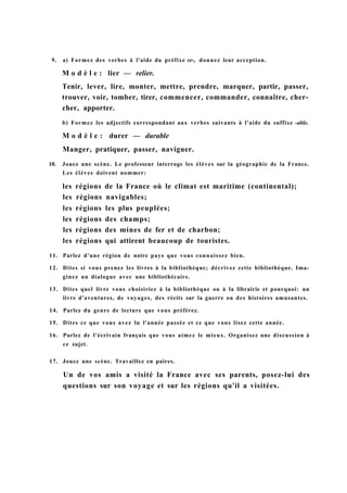 9. a) Formez des verbes à l'aide du préfixe re-, donnez leur acception.
M o d è l e : lier — relier.
Tenir, lever, lire, monter, mettre, prendre, marquer, partir, passer,
trouver, voir, tomber, tirer, commencer, commander, connaître, cher-
cher, apporter.
b) Formez les adjectifs correspondant aux verbes suivants à l'aide du suffixe -able.
M o d è l e : durer — durable
Manger, pratiquer, passer, naviguer.
10. Jouez une scène. Le professeur interroge les élèves sur la géographie de la France.
Les élèves doivent nommer:
les régions de la France où le climat est maritime (continental);
les régions navigables;
les régions les plus peuplées;
les régions des champs;
les régions des mines de fer et de charbon;
les régions qui attirent beaucoup de touristes.
11. Parlez d'une région de notre pays que vous connaissez bien.
12. Dites si vous prenez les livres à la bibliothèque; décrivez cette bibliothèque. Ima-
ginez un dialogue avec une bibliothécaire.
13. Dites quel livre vous choisiriez à la bibliothèque ou à la librairie et pourquoi: un
livre d'aventures, de voyages, des récits sur la guerre ou des histoires amusantes.
14. Parlez du genre de lecture que vous préférez.
15. Dites ce que vous avez lu l'année passée et ce que vous lisez cette année.
16. Parlez de l'écrivain français que vous aimez le mieux. Organisez une discussion à
ce sujet.
17. Jouez une scène. Travaillez en paires.
Un de vos amis a visité la France avec ses parents, posez-lui des
questions sur son voyage et sur les régions qu'il a visitées.
 