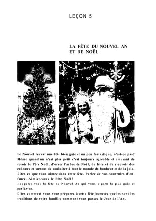LEÇON 5
LA FÊTE DU NOUVEL AN
ET DE NOËL
Le Nouvel An est une fête bien gaie et un peu fantastique, n'est-ce pas?
Même quand on n'est plus petit c'est toujours agréable et amusant de
revoir le Père Noël, d'orner l'arbre de Noël, de faire et de recevoir des
cadeaux et surtout de souhaiter à tout le monde du bonheur et de la joie.
Dites ce que vous aimez dans cette fête. Parlez de vos souvenirs d'en-
fance. Aimiez-vous le Père Noël?
Rappelez-vous la fête du Nouvel An qui vous a paru la plus gaie et
parlez-en.
Dites comment vous vous préparez à cette fête joyeuse; quelles sont les
traditions de votre famille; comment vous passez le Jour de l'An.
 