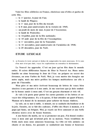 Voici les fêtes célébrées en France, choisissez une d'elles et parlez de
cette fête.
— le 1e r
janvier, le jour de l'an;
— le lundi de Pâques;
— le 1e r
mai, jour de la fête du travail;
— le 8 mai, jour-anniversaire de la victoire de 1945;
— un jeudi de mois de mai, le jour de l'Ascension;
— le lundi de Pentecôte;
— le 14 juillet, jour de la fête nationale;
— le 15 août jour de la fête de l'Assomption;
— le 1e r
novembre, jour de la Toussaint;
— le 11 novembre, jour-anniversaire de l'armistice de 1918;
— le 25 décembre, jour de Noël.
ETUDE LEXICALE
1. a) Ecoutez le texte suivant et tâchez de comprendre les mots nouveaux. Si le sens
d'un mot n'est pas clair, voyez les explications ou consultez le dictionnaire.
Le Nouvel An approche. C'est un jour qu'on fête dans le monde
entier. Il existe différentes façons de fêter le Nouvel An. Dans notre
famille on aime beaucoup le Jour de l'An: on prépare en secret des
étrennes, on orne l'arbre de Noël. Moi, je veux mettre des bougies sur
notre sapin, mais ma mère préfère les lampes multicolores car elle a
peur de l'incendie.
Mon père et ma mère écrivent beaucoup de lettres de vœux bien
sincères à nos parents et à nos amis. Je me souviens que je dois souhai-
ter la bonne année à mon ami. C'est un garçon charmant et très vif.
Je vais à la poste pour porter les cartes postales et les lettres et en-
voyer des télégrammes. Il y a la queue, il faut attendre un quart d'heure.
Maman m'a donné de la monnaie pour acheter de beaux timbres.
Le soir, on se met à table. A minuit, on se souhaite du bonheur et de
la joie. Ensuite, on se fait des cadeaux. J'offre des fleurs à maman, et à
papa qui fume, un briquet. Moi, je reçois un livre amusant et une belle
chemise neuve avec de beaux boutons.
A une heure du matin, on va se promener un peu. J'ai donné rendez-
vous à mon ami qui m'attend près de sa maison. Nous tremblons de
froid, mais nous nous amusons beaucoup. La ville est très animée: on
chante et on danse, les passants se souhaitent une bonne et heureuse
 