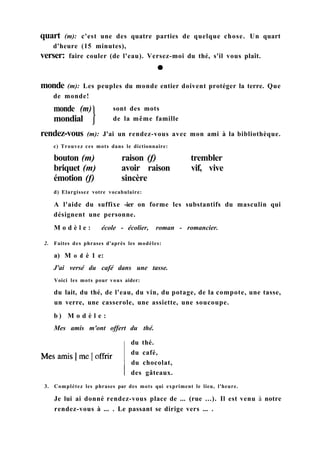 quart (m): c'est une des quatre parties de quelque chose. Un quart
d'heure (15 minutes),
verser: faire couler (de l'eau). Versez-moi du thé, s'il vous plaît.
monde (m)
mondial
sont des mots
de la même famille
rendez-vous (m): J'ai un rendez-vous avec mon ami à la bibliothèque.
c) Trouvez ces mots dans le dictionnaire:
bouton (m) raison (f) trembler
briquet (m) avoir raison vif, vive
émotion (f) sincère
d) Elargissez votre vocabulaire:
A l'aide du suffixe -ier on forme les substantifs du masculin qui
désignent une personne.
M o d è l e : école - écolier, roman - romancier.
2. Faites des phrases d'après les modèles:
a) M о d è 1 e:
J'ai versé du café dans une tasse.
Voici les mots pour vous aider:
du lait, du thé, de l'eau, du vin, du potage, de la compote, une tasse,
un verre, une casserole, une assiette, une soucoupe.
b ) M o d è l e :
Mes amis m'ont offert du thé.
du thé.
du café,
du chocolat,
des gâteaux.
3. Complétez les phrases par des mots qui expriment le lieu, l'heure.
Je lui ai donné rendez-vous place de ... (rue ...). Il est venu à notre
rendez-vous à ... . Le passant se dirige vers ... .
monde (m): Les peuples du monde entier doivent protéger la terre. Que
de monde!
 