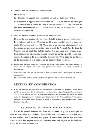 4. Imaginez une fin logique pour chaque phrase.
M o d è l e :
Le directeur a appelé son secrétaire et lui a dicté une lettre.
Le directeur a appelé son secrétaire e t . . . . Tu as raison de dire que
... . L'infirmière a versé de l'eau dans un verre e t . . . . Les jambes du
vieillard tremblaient et ... . Mon frère a pris le briquet et ... . Je
tremble de froid et... .
5. Lisez les phrases suivantes et relevez les mots nouveaux.
Il a perdu un bouton de sa veste. L'infirmière a pansé sa blessure.
Les voisins ont éteint l'incendie. Il a une amitié sincère pour ses
amis. Cet enfant est très vif. Mon ami a un sourire charmant. Il y a
beaucoup de passants dans les rues la nuit du Nouvel An. Le jour du
Nouvel An on met des habits neufs. Il a éprouvé une grande émo-
tion pendant ce spectacle. Quand j'étais au camp sportif, je me sou-
venais beaucoup de mes parents. Le jour de l'An apporte de la joie
et du bonheur. Il y a beaucoup de monde dans les rues.
6. Faites des phrases avec les groupes de mots: avoir raison, un quart d'heure, la
raison de son départ, un court récit, pleurer sans raison, un visage charmant et
écrivez-les.
7. a) Décrivez en cinq ou six phrases la fête que vous aimez. Employez les mots du
vocabulaire.
b) Ecrivez une lettre à votre ami français parlez-y de la fête du Nouvel An.
LECTURE ET CONVERSATION
8. C'est intéressant de connaître les différentes traditions des peuples. Vous savez
qu'il y a sur la terre des traditions très variées et très originales pour fêter le Nouvel
An. L'année passée on vous a parlé des traditions des Coréens, de celles des Japo-
nais, des Espagnols, des Italiens, des Mexicains et des Vénézuéliens. Voici encore
quelques traditions. Lisez le texte et dites la tradition de quel peuple vous semble
la plus originale.
LE NOUVEL AN ARRIVE SUR LA TERRE
Parmi le grand nombre de fêtes de la terre, il y en a une qui est
comme un conte merveilleux. Sans difficulté, ce conte traverse les mers
et les océans, les frontières des pays, il entre dans toutes les maisons,
vole à côté des sapins décorés, apporte avec lui la joie et le bonheur.
C'est la fête du Nouvel An.
 