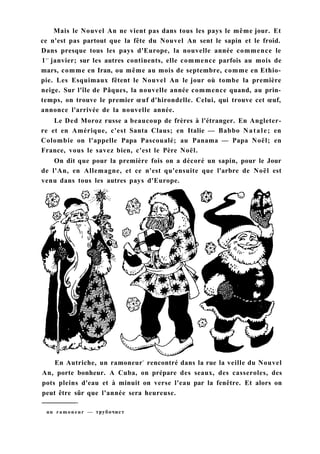 Mais le Nouvel An ne vient pas dans tous les pays le même jour. Et
ce n'est pas partout que la fête du Nouvel An sent le sapin et le froid.
Dans presque tous les pays d'Europe, la nouvelle année commence le
1e r
janvier; sur les autres continents, elle commence parfois au mois de
mars, comme en Iran, ou même au mois de septembre, comme en Ethio-
pie. Les Esquimaux fêtent le Nouvel An le jour où tombe la première
neige. Sur l'île de Pâques, la nouvelle année commence quand, au prin-
temps, on trouve le premier œuf d'hirondelle. Celui, qui trouve cet œuf,
annonce l'arrivée de la nouvelle année.
Le Ded Moroz russe a beaucoup de frères à l'étranger. En Angleter-
re et en Amérique, c'est Santa Claus; en Italie — Babbo Natale; en
Colombie on l'appelle Papa Pascoualé; au Panama — Papa Noël; en
France, vous le savez bien, c'est le Père Noël.
On dit que pour la première fois on a décoré un sapin, pour le Jour
de l'An, en Allemagne, et ce n'est qu'ensuite que l'arbre de Noël est
venu dans tous les autres pays d'Europe.
En Autriche, un ramoneur1
rencontré dans la rue la veille du Nouvel
An, porte bonheur. A Cuba, on prépare des seaux, des casseroles, des
pots pleins d'eau et à minuit on verse l'eau par la fenêtre. Et alors on
peut être sûr que l'année sera heureuse.
un ramoneur — трубочист
 