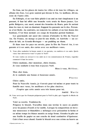 En Iran, sur les places de toutes les villes et de tous les villages, on
allume des feux. Les gens sautent par-dessus le feu. Le malheur, dit-on,
reste de l'autre côté.
En Ethiopie, si on veut faire plaisir à un ami ou tout simplement à un
passant, il faut lui offrir une branche verte ornée de fleurs jaunes. Les
petits Bulgares, eux aussi, ornent des branches de fleurs, puis ils sortent
dans les rues et, tout en chantant, frappent les passants sur le dos. Person-
ne n'est fâché. Au contraire, on remercie les enfants et on leur donne des
bonbons. C'est bien normal: ces coups de branches portent bonheur.
Les gourmands ont aussi des raisons d'attendre la fête du Nouvel
An. En France, on mange ce jour-là une dinde, en Autriche — un co-
chon de lait, en Grande-Bretagne — un pudding au rhum.
Et dans tous les pays on envoie, pour la fête du Nouvel An, à ses
parents et à ses amis, des cartes avec ses meilleurs vœux.
9. Vous allez souhaiter la bonne année à vos parents, vos maîtres et vos amis. Quels
vœux leur adresserez-vous? et pour le Noël?
Si vous voulez en envoyer à vos amis ou à vos connaissances de France, regardez
comment il faut les écrire:
Chère madame, cher monsieur, chère Jeanne,
Je vous souhaite à tous bon et joyeux Noël.
Bien à vous, H é l è n e .
Mon cher Jean,
Je te souhaite une bonne et heureuse année.
P i e r r e
Chère amie,
Pour la Nouvelle Année, je t'envoie pour toi-même et pour toute ta
famille mes vœux, les meilleurs et les plus sincères.
J'espère que cette année sera très bonne pour toi.
Amitié M a r i e
10. Vous savez que les Français préparent pour le Noël le plat, qui s'appelle la Bûche de
Noël.
V
Voici sa recette. Traduisez-là.
Préparez le biscuit. Travaillez dans une terrine le sucre en poudre
avec les jaunes d'oeufs et la vanille. Lorsque la composition est deve-
nue mousseuse et blanchâtre y mélangez avec précaution la farine et
en même temps les blancs montés en neige ferme. Etendez la pâte sur
une feuille de papier en une couche de demi centimètre d'épaisseur.
Cuir à four assez chaud. Garnir le biscuit avec une crème au beurre au
4 Французский язык. 7 кл. 97
 