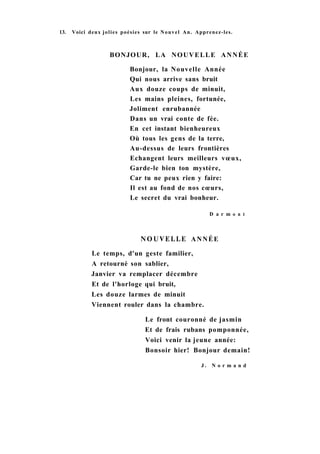 13. Voici deux jolies poésies sur le Nouvel An. Apprenez-les.
BONJOUR, LA NOUVELLE ANNÉE
Bonjour, la Nouvelle Année
Qui nous arrive sans bruit
Aux douze coups de minuit,
Les mains pleines, fortunée,
Joliment enrubannée
Dans un vrai conte de fée.
En cet instant bienheureux
Où tous les gens de la terre,
Au-dessus de leurs frontières
Echangent leurs meilleurs vœux,
Garde-le bien ton mystère,
Car tu ne peux rien y faire:
Il est au fond de nos cœurs,
Le secret du vrai bonheur.
D a r m о n t
NOUVELLE ANNÉE
Le temps, d'un geste familier,
A retourné son sablier,
Janvier va remplacer décembre
Et de l'horloge qui bruit,
Les douze larmes de minuit
Viennent rouler dans la chambre.
Le front couronné de jasmin
Et de frais rubans pomponnée,
Voici venir la jeune année:
Bonsoir hier! Bonjour demain!
J . N o r m a n d
 