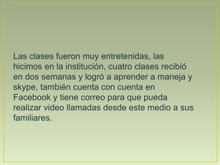 Las clases fueron muy entretenidas, las
hicimos en la institución, cuatro clases recibió
en dos semanas y logró a aprender a maneja y
skype, también cuenta con cuenta en
Facebook y tiene correo para que pueda
realizar video llamadas desde este medio a sus
familiares.
 