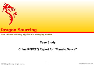 1
Case Study
China RFI/RFQ Report for “Tomato Sauce”
Dragon Sourcing
Your Tailored Sourcing Approach to Emerging Markets
© 2013 Dragon Sourcing. All rights reserved. www.dragonsourcing.com
 