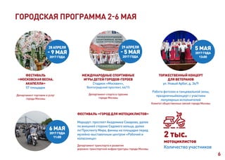 6
6 МАЯ
2017 ГОДА
11:00
ФЕСТИВАЛЬ «ГОРОД ДЛЯ МОТОЦИКЛИСТОВ»
Маршрут: проспект Академика Сахарова, далее
по внешней стороне Садового кольца, далее
по Проспекту Мира, финиш на площадке перед
музейно-выставочным центром «Рабочий и
колхозница»
Департамент транспорта и развития
дорожно-транспортной инфраструктуры города Москвы
2 тыс.
мотоциклистов
Количество участников
ГОРОДСКАЯ ПРОГРАММА 2-6 МАЯ
29АПРЕЛЯ
- 5 МАЯ
2017 ГОДА
МЕЖДУНАРОДНЫЕ СПОРТИВНЫЕ
ИГРЫ ДЕТЕЙ ГОРОДОВ-ГЕРОЕВ
Стадион «Москвич»,
Волгоградский проспект, 46/15
Департамент спорта и туризма
города Москвы
5 МАЯ
2017 ГОДА
13:00
ТОРЖЕСТВЕННЫЙ КОНЦЕРТ
ДЛЯ ВЕТЕРАНОВ
ул. Новый Арбат, д. 36/9
Работа фотозон и танцевальной зоны,
праздничныйконцерт с участием
популярных исполнителей
Комитет общественных связей города Москвы
ФЕСТИВАЛЬ
«МОСКОВСКАЯ ВЕСНА.
АКАПЕЛЛА»
57 площадок
Департамент торговли и услуг
города Москвы
28АПРЕЛЯ
- 9 МАЯ
2017 ГОДА
 