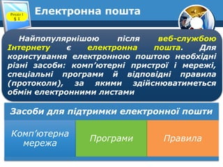 Електронна поштаРозділ 1
§ 1
Найпопулярнішою після веб-службою
Інтернету є електронна пошта. Для
користування електронною поштою необхідні
різні засоби: комп’ютерні пристрої і мережі,
спеціальні програми й відповідні правила
(протоколи), за якими здійснюватиметься
обмін електронними листами
Засоби для підтримки електронної пошти
Комп’ютерна
мережа
Програми Правила
 