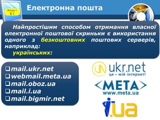 Електронна поштаРозділ 1
§ 1
Найпростішим способом отримання власної
електронної поштової скриньки є використання
одного з безкоштовних поштових серверів,
наприклад:
українських:
mail.ukr.net
webmail.meta.ua
mail.oboz.ua
mail.i.ua
mail.bigmir.net
 