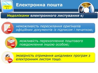 Електронна поштаРозділ 1
§ 1
Недоліками електронного листування є;
неможливість пересилання оригіналів
офіційних документів із підписом і печаткою;
можливість перехоплення поштового
повідомлення іншою особою;
імовірність отримання шкідливих програм з
електронним листом тощо.
 