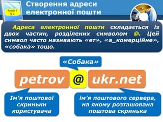 Створення адреси
електронної поштиРозділ 1
§ 1
Адреса електронної пошти складається із
двох частин, розділених символом @. Цей
символ часто називають «ет», «а_комерційне»,
«собака» тощо.
petrov @ ukr.net
Ім’я поштової
скриньки
користувача
ім’я поштового сервера,
на якому розташована
поштова скринька
«Собака»
 