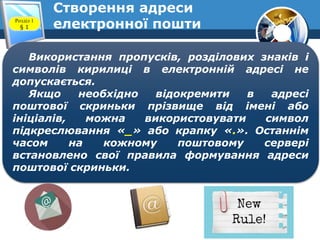 Створення адреси
електронної поштиРозділ 1
§ 1
Використання пропусків, розділових знаків і
символів кирилиці в електронній адресі не
допускається.
Якщо необхідно відокремити в адресі
поштової скриньки прізвище від імені або
ініціалів, можна використовувати символ
підкреслювання «_» або крапку «.». Останнім
часом на кожному поштовому сервері
встановлено свої правила формування адреси
поштової скриньки.
 