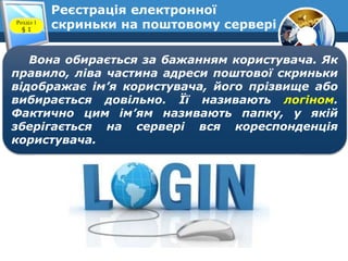 Реєстрація електронної
скриньки на поштовому серверіРозділ 1
§ 1
Вона обирається за бажанням користувача. Як
правило, ліва частина адреси поштової скриньки
відображає ім’я користувача, його прізвище або
вибирається довільно. Її називають логіном.
Фактично цим ім’ям називають папку, у якій
зберігається на сервері вся кореспонденція
користувача.
 