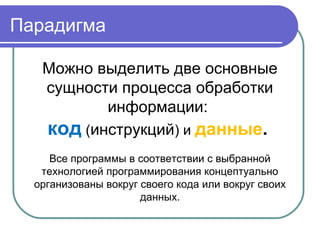 Парадигма
Можно выделить две основные
сущности процесса обработки
информации:
код (инструкций) и данные.
Все программы в соответствии с выбранной
технологией программирования концептуально
организованы вокруг своего кода или вокруг своих
данных.
 