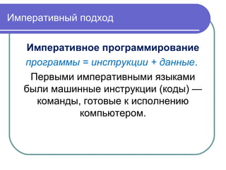 Императивный подход
Императивное программирование
программы = инструкции + данные.
Первыми императивными языками
были машинные инструкции (коды) —
команды, готовые к исполнению
компьютером.
 