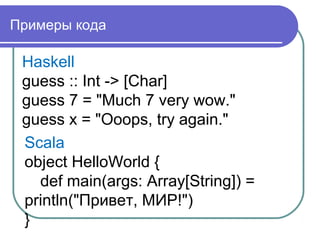 Примеры кода
Haskell
guess :: Int -> [Char]
guess 7 = "Much 7 very wow."
guess x = "Ooops, try again."
Scala
object HelloWorld {
def main(args: Array[String]) =
println("Привет, МИР!")
}
 