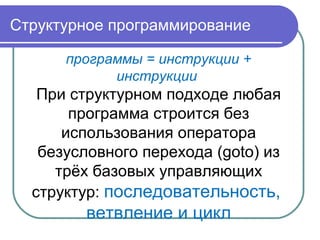 Структурное программирование
программы = инструкции +
инструкции
При структурном подходе любая
программа строится без
использования оператора
безусловного перехода (goto) из
трёх базовых управляющих
структур: последовательность,
ветвление и цикл
 