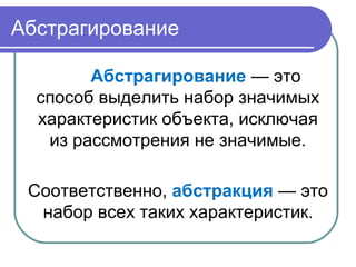 Абстрагирование
Абстрагирование — это
способ выделить набор значимых
характеристик объекта, исключая
из рассмотрения не значимые.
Соответственно, абстракция — это
набор всех таких характеристик.
 