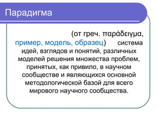 Парадигма
(от греч. παράδειγμα,
пример, модель, образец) то система
идей, взглядов и понятий, различных
моделей решения множества проблем,
принятых, как привило, в научном
сообществе и являющихся основной
методологической базой для всего
мирового научного сообщества.
 