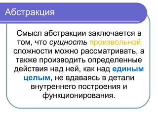 Абстракция
Смысл абстракции заключается в
том, что сущность произвольной
сложности можно рассматривать, а
также производить определенные
действия над ней, как над единым
целым, не вдаваясь в детали
внутреннего построения и
функционирования.
 