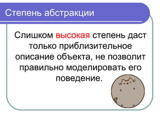 Степень абстракции
Слишком высокая степень даст
только приблизительное
описание объекта, не позволит
правильно моделировать его
поведение.
 