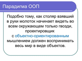 Подобно тому, как столяр взявший
в руки молоток начинает видеть во
всем окружающем только гвозди,
проектировщик
с объектно-ориентированным
мышлением должен воспринимать
весь мир в виде объектов.
Парадигма ООП
 