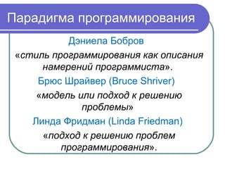 Парадигма программирования
Дэниела Бобров
«стиль программирования как описания
намерений программиста».
Брюс Шрайвер (Bruce Shriver)
«модель или подход к решению
проблемы»
Линда Фридман (Linda Friedman)
«подход к решению проблем
программирования».
 