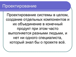 Проектирование системы в целом,
создание отдельных компонентов и
их объединение в конечный
продукт при этом часто
выполняется разными людьми, и
нет ни одного специалиста,
который знал бы о проекте всё.
Проектирование
 