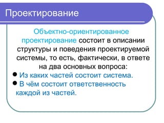 Объектно-ориентированное
проектирование состоит в описании
структуры и поведения проектируемой
системы, то есть, фактически, в ответе
на два основных вопроса:
Из каких частей состоит система.
В чём состоит ответственность
каждой из частей.
Проектирование
 