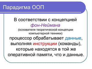 Парадигма ООП
В соответствии с концепцией
фон-Неймана
(основателя теоретической концепции
компьютерной техники)
процессор обрабатывает данные,
выполняя инструкции (команды),
которые находятся в той же
оперативной памяти, что и данные.
 