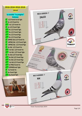 Vente Tournai-Kain 2019
Page 2/6
2018-2018-2018-2018-
2018
La société ‘’Le progrès’’
Estinnes
1er
1/2 Fond Vx & Ygls
1er
As 1/2 Fond Vx
2ème
As 1/2 Fond Vx
1er
As 1/2 Fond Ygls
2ème
As 1/2 Fond Ygls
3ème
As 1/2 Fond Ygls
2ème
As 1/2 Fond Pgx
3ème
As 1/2 Fond Pgx
1er
(4PM) Gd.1/2 Fond Vx
1er
(4PM) Gd. 1/2 Fond Ygls
1er
(4PM) Gd. 1/2 Fond Pgx
1er
As Gd. 1/2 Fond Vx
2ème
As Gd. 1/2 Fond Vx
3ème
As Gd. 1/2 Fond Ygls
1er
As Gd.1/2 Fond Pgx
2ème
As Gd.1/2 Fond Pgx
3ème
As Gd.1/2 Fond Pgx
4ème
As Gd.1/2 Fond Pgx
2ème
(2 PM) Fond Vx
2ème
(2PM)Fond Ygls
1er
As Fond Vx
1er
As Fond Ygls
3ème
As Fond Ygls
5ème
As Fond Ygls
 