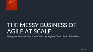THE MESSY BUSINESS OF
AGILE AT SCALE
Straight Answers to Important Questions Agilists Don’t Like to Talk About
 